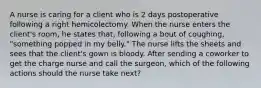 A nurse is caring for a client who is 2 days postoperative following a right hemicolectomy. When the nurse enters the client's room, he states that, following a bout of coughing, "something popped in my belly." The nurse lifts the sheets and sees that the client's gown is bloody. After sending a coworker to get the charge nurse and call the surgeon, which of the following actions should the nurse take next?