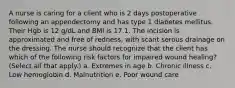 A nurse is caring for a client who is 2 days postoperative following an appendectomy and has type 1 diabetes mellitus. Their Hgb is 12 g/dL and BMI is 17.1. The incision is approximated and free of redness, with scant serous drainage on the dressing. The nurse should recognize that the client has which of the following risk factors for impaired wound healing? (Select all that apply.) a. Extremes in age b. Chronic illness c. Low hemoglobin d. Malnutrition e. Poor wound care