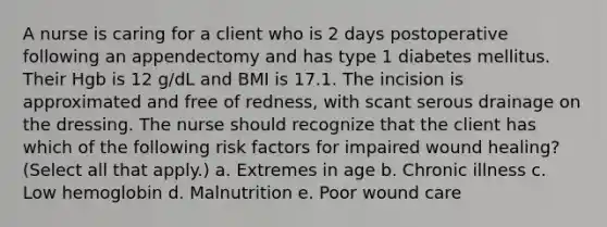 A nurse is caring for a client who is 2 days postoperative following an appendectomy and has type 1 diabetes mellitus. Their Hgb is 12 g/dL and BMI is 17.1. The incision is approximated and free of redness, with scant serous drainage on the dressing. The nurse should recognize that the client has which of the following risk factors for impaired wound healing? (Select all that apply.) a. Extremes in age b. Chronic illness c. Low hemoglobin d. Malnutrition e. Poor wound care