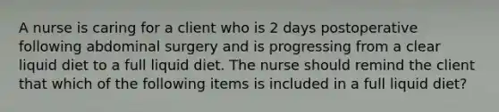 A nurse is caring for a client who is 2 days postoperative following abdominal surgery and is progressing from a clear liquid diet to a full liquid diet. The nurse should remind the client that which of the following items is included in a full liquid diet?