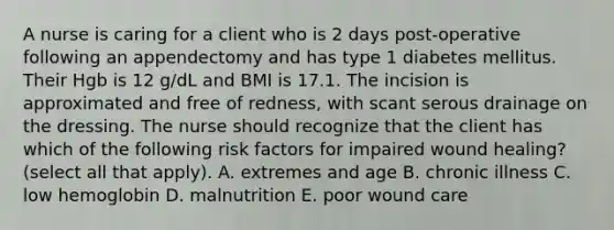 A nurse is caring for a client who is 2 days post-operative following an appendectomy and has type 1 diabetes mellitus. Their Hgb is 12 g/dL and BMI is 17.1. The incision is approximated and free of redness, with scant serous drainage on the dressing. The nurse should recognize that the client has which of the following risk factors for impaired wound healing? (select all that apply). A. extremes and age B. chronic illness C. low hemoglobin D. malnutrition E. poor wound care