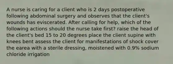 A nurse is caring for a client who is 2 days postoperative following abdominal surgery and observes that the client's wounds has eviscerated. After calling for help, which of the following actions should the nurse take first? raise the head of the client's bed 15 to 20 degrees place the client supine with knees bent assess the client for manifestations of shock cover the earea with a sterile dressing, moistened with 0.9% sodium chloride irrigation