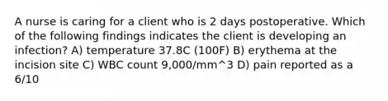 A nurse is caring for a client who is 2 days postoperative. Which of the following findings indicates the client is developing an infection? A) temperature 37.8C (100F) B) erythema at the incision site C) WBC count 9,000/mm^3 D) pain reported as a 6/10