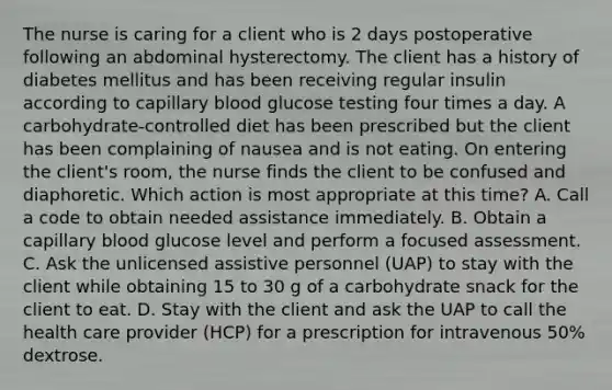 The nurse is caring for a client who is 2 days postoperative following an abdominal hysterectomy. The client has a history of diabetes mellitus and has been receiving regular insulin according to capillary blood glucose testing four times a day. A carbohydrate-controlled diet has been prescribed but the client has been complaining of nausea and is not eating. On entering the client's room, the nurse finds the client to be confused and diaphoretic. Which action is most appropriate at this time? A. Call a code to obtain needed assistance immediately. B. Obtain a capillary blood glucose level and perform a focused assessment. C. Ask the unlicensed assistive personnel (UAP) to stay with the client while obtaining 15 to 30 g of a carbohydrate snack for the client to eat. D. Stay with the client and ask the UAP to call the health care provider (HCP) for a prescription for intravenous 50% dextrose.