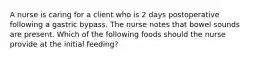 A nurse is caring for a client who is 2 days postoperative following a gastric bypass. The nurse notes that bowel sounds are present. Which of the following foods should the nurse provide at the initial feeding?