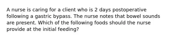 A nurse is caring for a client who is 2 days postoperative following a gastric bypass. The nurse notes that bowel sounds are present. Which of the following foods should the nurse provide at the initial feeding?