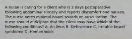 A nurse is caring for a client who is 2 days postoperative following abdominal surgery and reports discomfort and nausea. The nurse notes minimal bowel sounds on auscultation. The nurse should anticipate that the client may have which of the following conditions? A. An ileus B. Dehiscence C. Irritable bowel syndrome D. Hemorrhoids