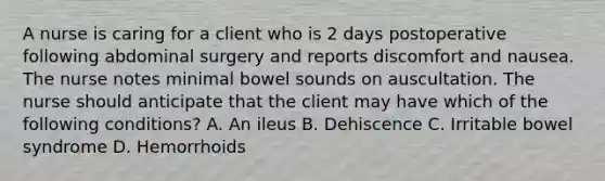 A nurse is caring for a client who is 2 days postoperative following abdominal surgery and reports discomfort and nausea. The nurse notes minimal bowel sounds on auscultation. The nurse should anticipate that the client may have which of the following conditions? A. An ileus B. Dehiscence C. Irritable bowel syndrome D. Hemorrhoids