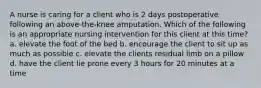 A nurse is caring for a client who is 2 days postoperative following an above-the-knee amputation. Which of the following is an appropriate nursing intervention for this client at this time? a. elevate the foot of the bed b. encourage the client to sit up as much as possible c. elevate the clients residual limb on a pillow d. have the client lie prone every 3 hours for 20 minutes at a time