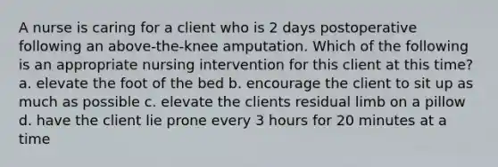 A nurse is caring for a client who is 2 days postoperative following an above-the-knee amputation. Which of the following is an appropriate nursing intervention for this client at this time? a. elevate the foot of the bed b. encourage the client to sit up as much as possible c. elevate the clients residual limb on a pillow d. have the client lie prone every 3 hours for 20 minutes at a time