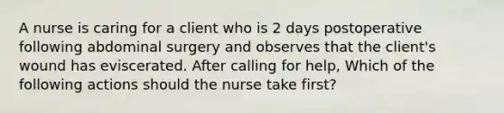 A nurse is caring for a client who is 2 days postoperative following abdominal surgery and observes that the client's wound has eviscerated. After calling for help, Which of the following actions should the nurse take first?