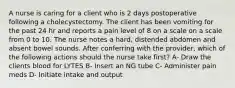 A nurse is caring for a client who is 2 days postoperative following a cholecystectomy. The client has been vomiting for the past 24 hr and reports a pain level of 8 on a scale on a scale from 0 to 10. The nurse notes a hard, distended abdomen and absent bowel sounds. After conferring with the provider, which of the following actions should the nurse take first? A- Draw the clients blood for LYTES B- Insert an NG tube C- Administer pain meds D- Initiate intake and output