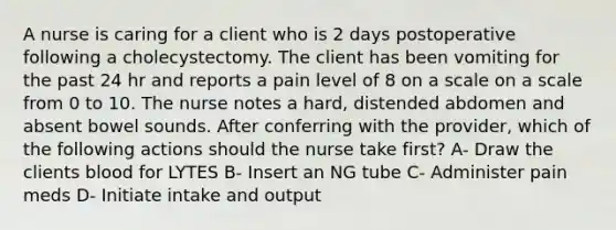 A nurse is caring for a client who is 2 days postoperative following a cholecystectomy. The client has been vomiting for the past 24 hr and reports a pain level of 8 on a scale on a scale from 0 to 10. The nurse notes a hard, distended abdomen and absent bowel sounds. After conferring with the provider, which of the following actions should the nurse take first? A- Draw the clients blood for LYTES B- Insert an NG tube C- Administer pain meds D- Initiate intake and output