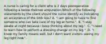 A nurse is caring for a client who is 2 days postoperative following a below-theknee amputation.Which of the following statements by the client should the nurse identify as indicating an acceptance of the limb loss? A. "I am going to have to find someone who can take care of my leg at home.". B. "I stay awake at night because I keep thinking about my leg.". C. "I need to learn how to perform a dressing change on my leg." .D. "I know my family means well, but I don't want visitors seeing my leg right now.".