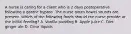 A nurse is caring for a client who is 2 days postoperative following a gastric bypass. The nurse notes bowel sounds are present. Which of the following foods should the nurse provide at the initial feeding? A. Vanilla pudding B. Apple juice C. Diet ginger ale D. Clear liquids