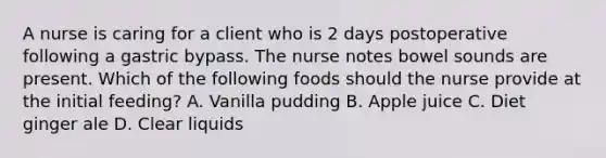 A nurse is caring for a client who is 2 days postoperative following a gastric bypass. The nurse notes bowel sounds are present. Which of the following foods should the nurse provide at the initial feeding? A. Vanilla pudding B. Apple juice C. Diet ginger ale D. Clear liquids