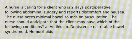 A nurse is caring for a client who is 2 days postoperative following abdominal surgery and reports discomfort and nausea. The nurse notes minimal bowel sounds on auscultation. The nurse should anticipate that the client may have which of the following conditions? a. An ileus b. Dehiscence c. Irritable bowel syndrome d. Hemorrhoids