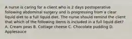 A nurse is caring for a client who is 2 days postoperative following abdominal surgery and is progressing from a clear liquid diet to a full liquid diet. The nurse should remind the client that which of the following items is included in a full liquid diet? A. Cream peas B. Cottage cheese C. Chocolate pudding D. Applesauce