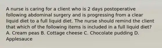 A nurse is caring for a client who is 2 days postoperative following abdominal surgery and is progressing from a clear liquid diet to a full liquid diet. The nurse should remind the client that which of the following items is included in a full liquid diet? A. Cream peas B. Cottage cheese C. Chocolate pudding D. Applesauce