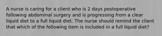 A nurse is caring for a client who is 2 days postoperative following abdominal surgery and is progressing from a clear liquid diet to a full liquid diet. The nurse should remind the client that which of the following item is included in a full liquid diet?