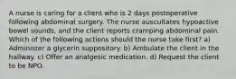 A nurse is caring for a client who is 2 days postoperative following abdominal surgery. The nurse auscultates hypoactive bowel sounds, and the client reports cramping abdominal pain. Which of the following actions should the nurse take first? a) Administer a glycerin suppository. b) Ambulate the client in the hallway. c) Offer an analgesic medication. d) Request the client to be NPO.