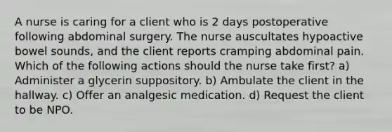 A nurse is caring for a client who is 2 days postoperative following abdominal surgery. The nurse auscultates hypoactive bowel sounds, and the client reports cramping abdominal pain. Which of the following actions should the nurse take first? a) Administer a glycerin suppository. b) Ambulate the client in the hallway. c) Offer an analgesic medication. d) Request the client to be NPO.