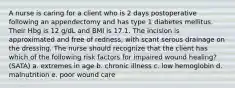 A nurse is caring for a client who is 2 days postoperative following an appendectomy and has type 1 diabetes mellitus. Their Hbg is 12 g/dL and BMI is 17.1. The incision is approximated and free of redness, with scant serous drainage on the dressing. The nurse should recognize that the client has which of the following risk factors for impaired wound healing? (SATA) a. extremes in age b. chronic illness c. low hemoglobin d. malnutrition e. poor wound care