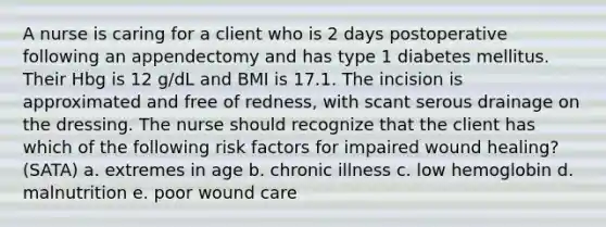 A nurse is caring for a client who is 2 days postoperative following an appendectomy and has type 1 diabetes mellitus. Their Hbg is 12 g/dL and BMI is 17.1. The incision is approximated and free of redness, with scant serous drainage on the dressing. The nurse should recognize that the client has which of the following risk factors for impaired wound healing? (SATA) a. extremes in age b. chronic illness c. low hemoglobin d. malnutrition e. poor wound care