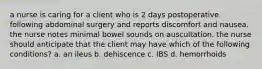 a nurse is caring for a client who is 2 days postoperative following abdominal surgery and reports discomfort and nausea. the nurse notes minimal bowel sounds on auscultation. the nurse should anticipate that the client may have which of the following conditions? a. an ileus b. dehiscence c. IBS d. hemorrhoids