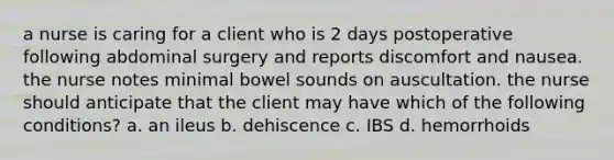 a nurse is caring for a client who is 2 days postoperative following abdominal surgery and reports discomfort and nausea. the nurse notes minimal bowel sounds on auscultation. the nurse should anticipate that the client may have which of the following conditions? a. an ileus b. dehiscence c. IBS d. hemorrhoids