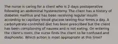 The nurse is caring for a client who is 2 days postoperative following an abdominal hysterectomy. The client has a history of diabetes mellitus and has been receiving regular insulin according to capillary blood glucose testing four times a day. A carbohydrate-controlled diet has been prescribed but the client has been complaining of nausea and is not eating. On entering the client's room, the nurse finds the client to be confused and diaphoretic. Which action is most appropriate at this time?