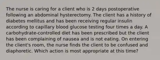 The nurse is caring for a client who is 2 days postoperative following an abdominal hysterectomy. The client has a history of diabetes mellitus and has been receiving regular insulin according to capillary blood glucose testing four times a day. A carbohydrate-controlled diet has been prescribed but the client has been complaining of nausea and is not eating. On entering the client's room, the nurse finds the client to be confused and diaphoretic. Which action is most appropriate at this time?