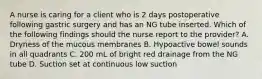 A nurse is caring for a client who is 2 days postoperative following gastric surgery and has an NG tube inserted. Which of the following findings should the nurse report to the provider? A. Dryness of the mucous membranes B. Hypoactive bowel sounds in all quadrants C. 200 mL of bright red drainage from the NG tube D. Suction set at continuous low suction