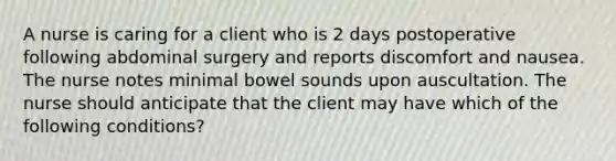 A nurse is caring for a client who is 2 days postoperative following abdominal surgery and reports discomfort and nausea. The nurse notes minimal bowel sounds upon auscultation. The nurse should anticipate that the client may have which of the following conditions?