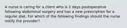 A nurse is caring for a client who is 2 days postoperative following abdominal surgery and has a new prescription for a regular diet. For which of the following findings should the nurse notify the provider?