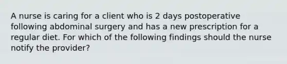 A nurse is caring for a client who is 2 days postoperative following abdominal surgery and has a new prescription for a regular diet. For which of the following findings should the nurse notify the provider?