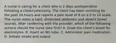 A nurse is caring for a client who is 2 days postoperative following a cholecystectomy. The client has been vomiting for the past 24 hours and reports a pain level of 8 on a 0 to 10 scale. The nurse notes a hard, distended abdomen and absent bowel sounds. After conferring with the provider, which of the following actions should the nurse take first? A. Draw the client's blood for electrolytes. B. Insert an NG tube. C. Administer pain medication. D. Initiate intake and output.