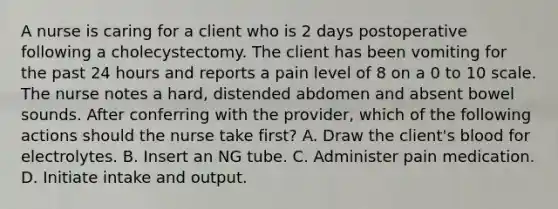 A nurse is caring for a client who is 2 days postoperative following a cholecystectomy. The client has been vomiting for the past 24 hours and reports a pain level of 8 on a 0 to 10 scale. The nurse notes a hard, distended abdomen and absent bowel sounds. After conferring with the provider, which of the following actions should the nurse take first? A. Draw the client's blood for electrolytes. B. Insert an NG tube. C. Administer pain medication. D. Initiate intake and output.