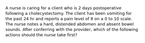 A nurse is caring for a client who is 2 days postoperative following a cholecystectomy. The client has been vomiting for the past 24 hr and reports a pain level of 8 on a 0 to 10 scale. The nurse notes a hard, distended abdomen and absent bowel sounds. After conferring with the provider, which of the following actions should the nurse take first?