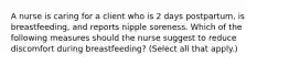 A nurse is caring for a client who is 2 days postpartum, is breastfeeding, and reports nipple soreness. Which of the following measures should the nurse suggest to reduce discomfort during breastfeeding? (Select all that apply.)