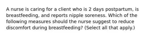 A nurse is caring for a client who is 2 days postpartum, is breastfeeding, and reports nipple soreness. Which of the following measures should the nurse suggest to reduce discomfort during breastfeeding? (Select all that apply.)