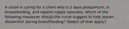 ​A nurse is caring for a client who is 2 days postpartum, is breastfeeding, and reports nipple soreness. Which of the following measures should the nurse suggest to help lessen discomfort during breastfeeding? (Select all that apply.)