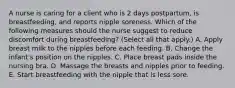 A nurse is caring for a client who is 2 days postpartum, is breastfeeding, and reports nipple soreness. Which of the following measures should the nurse suggest to reduce discomfort during breastfeeding? (Select all that apply.) A. Apply breast milk to the nipples before each feeding. B. Change the infant's position on the nipples. C. Place breast pads inside the nursing bra. D. Massage the breasts and nipples prior to feeding. E. Start breastfeeding with the nipple that is less sore.