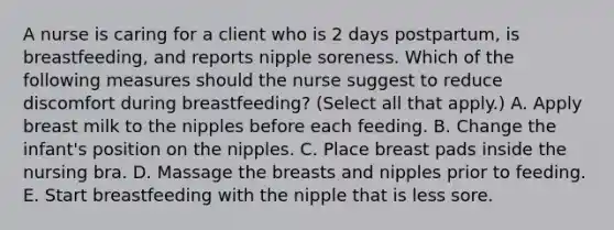 A nurse is caring for a client who is 2 days postpartum, is breastfeeding, and reports nipple soreness. Which of the following measures should the nurse suggest to reduce discomfort during breastfeeding? (Select all that apply.) A. Apply breast milk to the nipples before each feeding. B. Change the infant's position on the nipples. C. Place breast pads inside the nursing bra. D. Massage the breasts and nipples prior to feeding. E. Start breastfeeding with the nipple that is less sore.