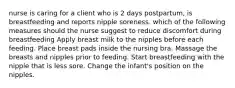 nurse is caring for a client who is 2 days postpartum, is breastfeeding and reports nipple soreness. which of the following measures should the nurse suggest to reduce discomfort during breastfeeding Apply breast milk to the nipples before each feeding. Place breast pads inside the nursing bra. Massage the breasts and nipples prior to feeding. Start breastfeeding with the nipple that is less sore. Change the infant's position on the nipples.