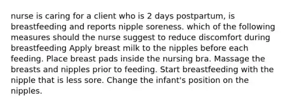 nurse is caring for a client who is 2 days postpartum, is breastfeeding and reports nipple soreness. which of the following measures should the nurse suggest to reduce discomfort during breastfeeding Apply breast milk to the nipples before each feeding. Place breast pads inside the nursing bra. Massage the breasts and nipples prior to feeding. Start breastfeeding with the nipple that is less sore. Change the infant's position on the nipples.