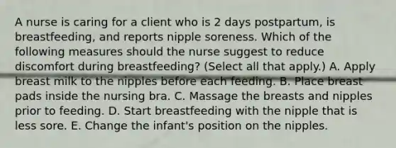 A nurse is caring for a client who is 2 days postpartum, is breastfeeding, and reports nipple soreness. Which of the following measures should the nurse suggest to reduce discomfort during breastfeeding? (Select all that apply.) A. Apply breast milk to the nipples before each feeding. B. Place breast pads inside the nursing bra. C. Massage the breasts and nipples prior to feeding. D. Start breastfeeding with the nipple that is less sore. E. Change the infant's position on the nipples.