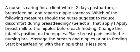 A nurse is caring for a client who is 2 days postpartum, is breastfeeding, and reports nipple soreness. Which of the following measures should the nurse suggest to reduce discomfort during breastfeeding? (Select all that apply.) Apply breast milk to the nipples before each feeding. Change the infant's position on the nipples. Place breast pads inside the nursing bra. Massage the breasts and nipples prior to feeding. Start breastfeeding with the nipple that is less sore.