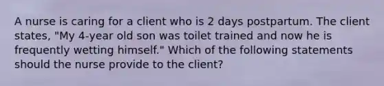 A nurse is caring for a client who is 2 days postpartum. The client states, "My 4‑year old son was toilet trained and now he is frequently wetting himself." Which of the following statements should the nurse provide to the client?