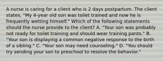 A nurse is caring for a client who is 2 days postpartum. The client states, "My 4-year old son was toilet trained and now he is frequently wetting himself." Which of the following statements should the nurse provide to the client? ﻿﻿﻿A. "Your son was probably not ready for toilet training and should wear training pants." ﻿﻿﻿B. "Your son is displaying a common negative response to the birth of a sibling." ﻿﻿﻿C. "Your son may need counseling." ﻿﻿﻿D. "You should try sending your son to preschool to resolve the behavior."